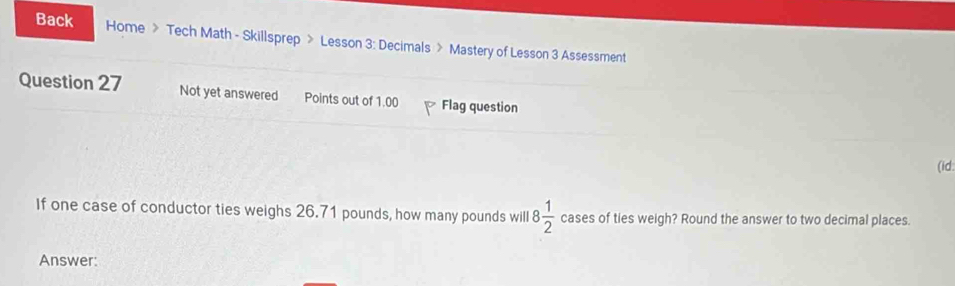 Back Home 》 Tech Math - Skillsprep > Lesson 3: Decimals > Mastery of Lesson 3 Assessment 
Question 27 Not yet answered Points out of 1.00 Flag question 
(id 
If one case of conductor ties weighs 26.71 pounds, how many pounds will 8 1/2  cases of ties weigh? Round the answer to two decimal places. 
Answer: