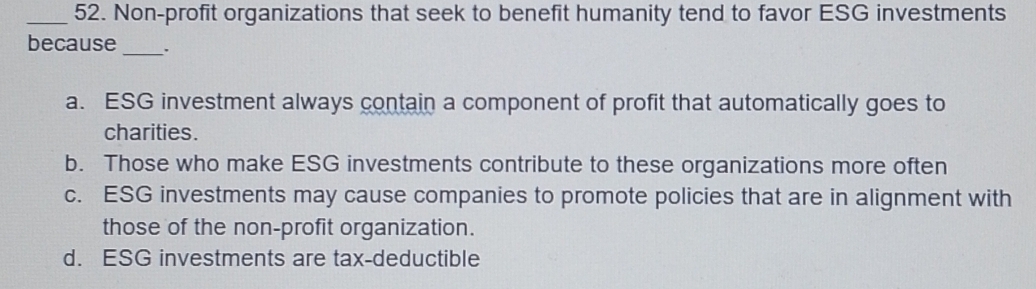 Non-profit organizations that seek to benefit humanity tend to favor ESG investments
because_ .
a. ESG investment always contain a component of profit that automatically goes to
charities.
b. Those who make ESG investments contribute to these organizations more often
c. ESG investments may cause companies to promote policies that are in alignment with
those of the non-profit organization.
d. ESG investments are tax-deductible