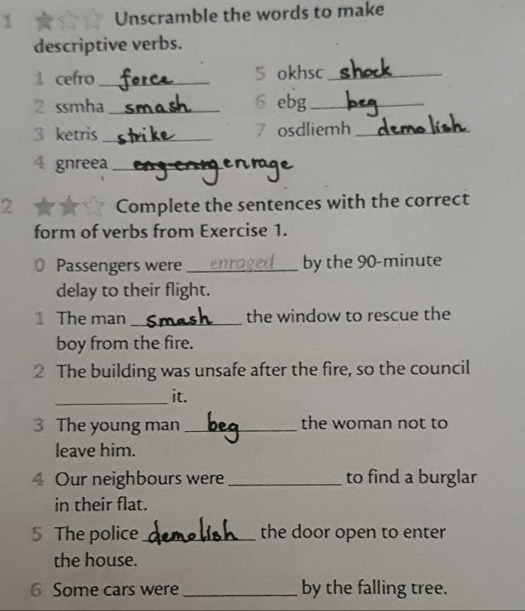 Unscramble the words to make 
descriptive verbs. 
1 cefro_ 5 okhsc_ 
2 ssmha _6 ebg_ 
3 ketris _7 osdliemh_ 
4 gnreea_ 
2 Complete the sentences with the correct 
form of verbs from Exercise 1. 
Passengers were _by the 90-minute
delay to their flight. 
1 The man _the window to rescue the 
boy from the fire. 
2 The building was unsafe after the fire, so the council 
_it. 
3 The young man _the woman not to 
leave him. 
4 Our neighbours were_ to find a burglar 
in their flat. 
5 The police _the door open to enter 
the house. 
6 Some cars were _by the falling tree.