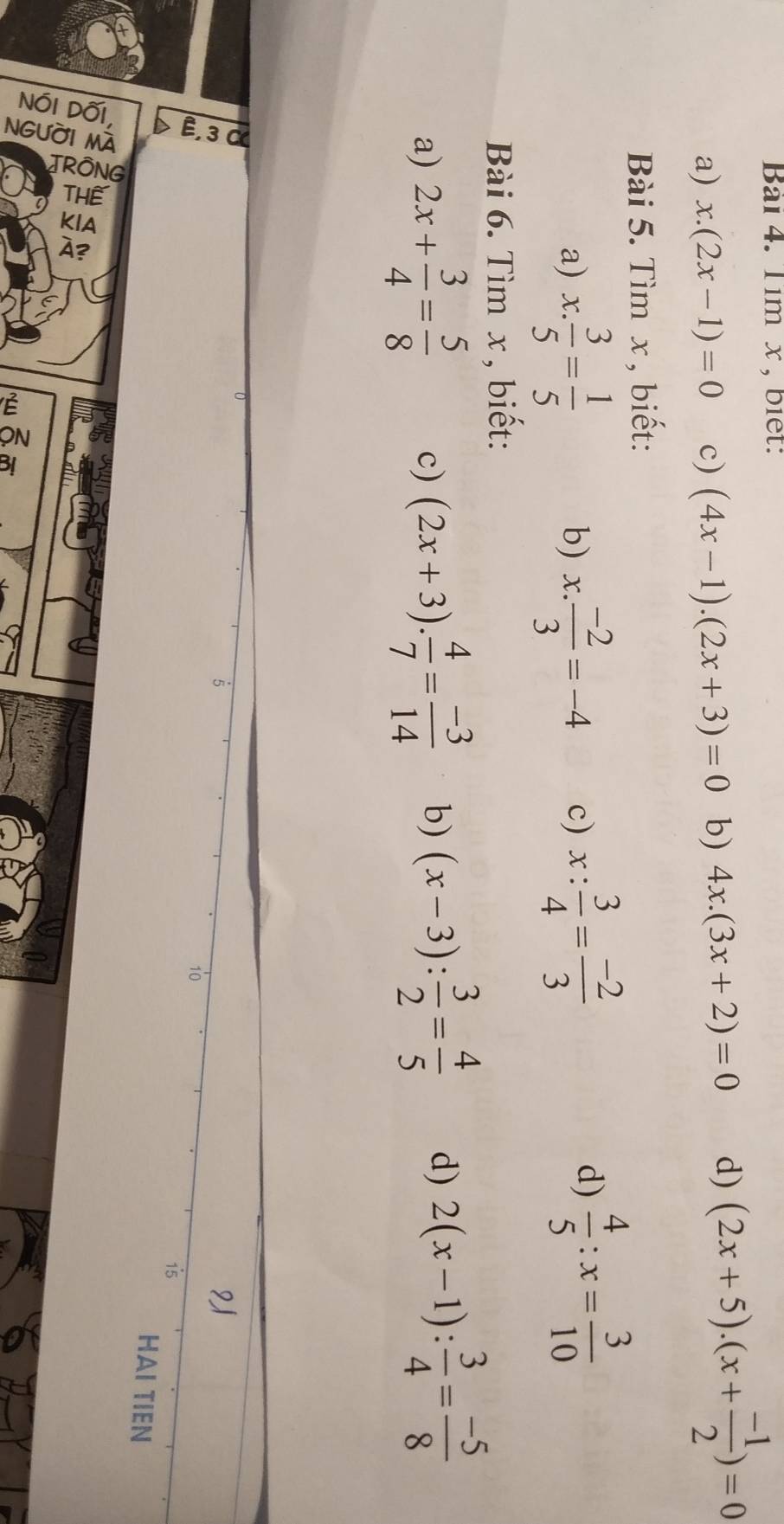 Tim x , biet: 
a) x.(2x-1)=0 c) (4x-1).(2x+3)=0 b) 4x.(3x+2)=0 d) (2x+5).(x+ (-1)/2 )=0
Bài 5. Tìm x , biết: 
a) x: 3/5 = 1/5  x. (-2)/3 =-4 c) x: 3/4 = (-2)/3 
b) 
d)  4/5 :x= 3/10 
Bài 6. Tìm x , biết: 
a) 2x+ 3/4 = 5/8  c) (2x+3). 4/7 = (-3)/14  b) (x-3): 3/2 = 4/5  d) 2(x-1): 3/4 = (-5)/8 
5
2
10
15
HAI TIEN