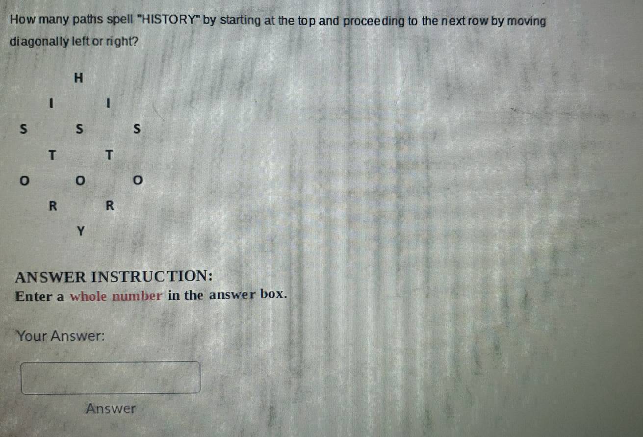 How many paths spell '''HISTORY''' by starting at the top and proceeding to the next row by moving 
di agonally left or right? 
ANSWER INSTRUCTION: 
Enter a whole number in the answer box. 
Your Answer: 
Answer