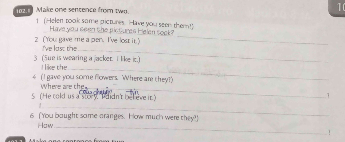 102.1 Make one sentence from two. 
1( 
1 (Helen took some pictures. Have you seen them?) 
Have you seen the pictures Helen took? 
2 (You gave me a pen. I've lost it.) 
_ 
I’ve lost the_ 
3 (Sue is wearing a jacket. I like it.) 
I like the_ 
4 (I gave you some flowers. Where are they?) 
Where are the_ 
5 (He told us a story. I didn't believe it.) 
? 
_ 
6 (You bought some oranges. How much were they?) 
How_ 
？