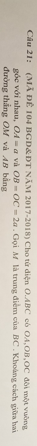 (Mã ĐÊ 104 BGD&ĐT NăM 2017-2018) Cho tứ diện O. ABC có OA, OB, OC đôi một vuông 
góc với nhau, OA=a và OB=OC=2a. Gọi M là trung điểm của BC. Khoảng cách giữa hai 
đường thẳng OM và AB bằng