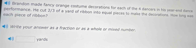 Brandon made fancy orange costume decorations for each of the 4 dancers in his year -end dance 
performance. He cut 2/3 of a yard of ribbon into equal pieces to make the decorations. How long was 
each piece of ribbon? 
1) Write your answer as a fraction or as a whole or mixed number. 
( □ ya r d ς