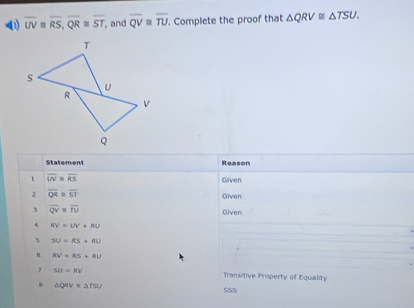 overline UV≌ overline RS, overline QR≌ overline ST , and overline QV overline TU. Complete the proof that △ QRV≌ △ TSU. 
Statement Reason 
、 overline UV≌ overline RS
Given 
2 overline QR≌ overline ST
Given 
] overline QV≌ overline TU Given 
4 RV=UV+RU
s SU=RS+RU
。 RV=RS+RU
1 SU=RV Transitive Property of Equality 
B △ QRV≌ △ TSU
SSS