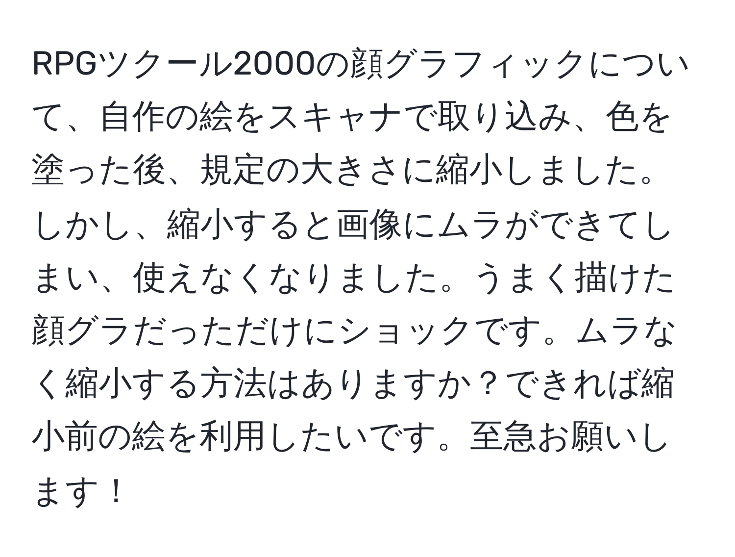 RPGツクール2000の顔グラフィックについて、自作の絵をスキャナで取り込み、色を塗った後、規定の大きさに縮小しました。しかし、縮小すると画像にムラができてしまい、使えなくなりました。うまく描けた顔グラだっただけにショックです。ムラなく縮小する方法はありますか？できれば縮小前の絵を利用したいです。至急お願いします！