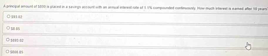 A principal amount of $800 is placed in a savings account with an annual interest rate of 1.1% compounded continuously. How much interest is earned after 10 years
S93.02
$8.85
$893.02
$808.85