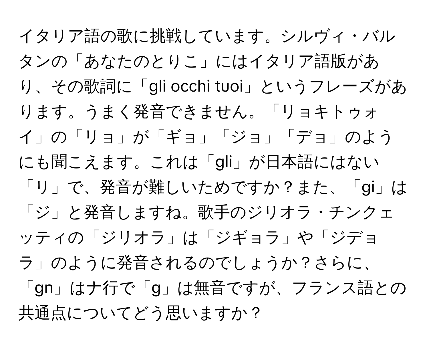 イタリア語の歌に挑戦しています。シルヴィ・バルタンの「あなたのとりこ」にはイタリア語版があり、その歌詞に「gli occhi tuoi」というフレーズがあります。うまく発音できません。「リョキトゥォイ」の「リョ」が「ギョ」「ジョ」「デョ」のようにも聞こえます。これは「gli」が日本語にはない「リ」で、発音が難しいためですか？また、「gi」は「ジ」と発音しますね。歌手のジリオラ・チンクェッティの「ジリオラ」は「ジギョラ」や「ジデョラ」のように発音されるのでしょうか？さらに、「gn」はナ行で「g」は無音ですが、フランス語との共通点についてどう思いますか？