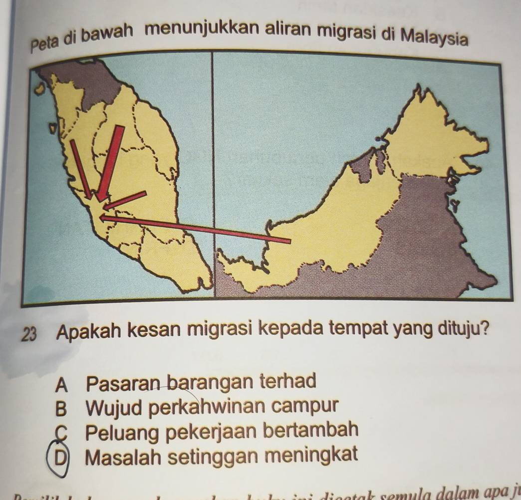 a di bawah menunjukkan aliran migrasi di Malaysia
23 Apakah kesan migrasi kepada tempat yang dituju?
A Pasaran barangan terhad
B Wujud perkahwinan campur
C Peluang pekerjaan bertambah
D Masalah setinggan meningkat