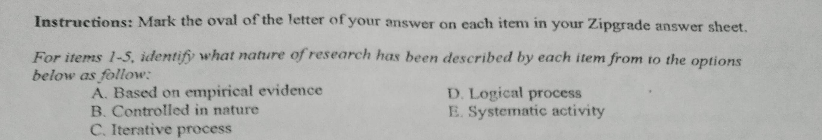 Instructions: Mark the oval of the letter of your answer on each item in your Zipgrade answer sheet.
For items 1-5, identify what nature of research has been described by each item from to the options
below as follow:
A. Based on empirical evidence D. Logical process
B. Controlled in nature E. Systematic activity
C. Iterative process