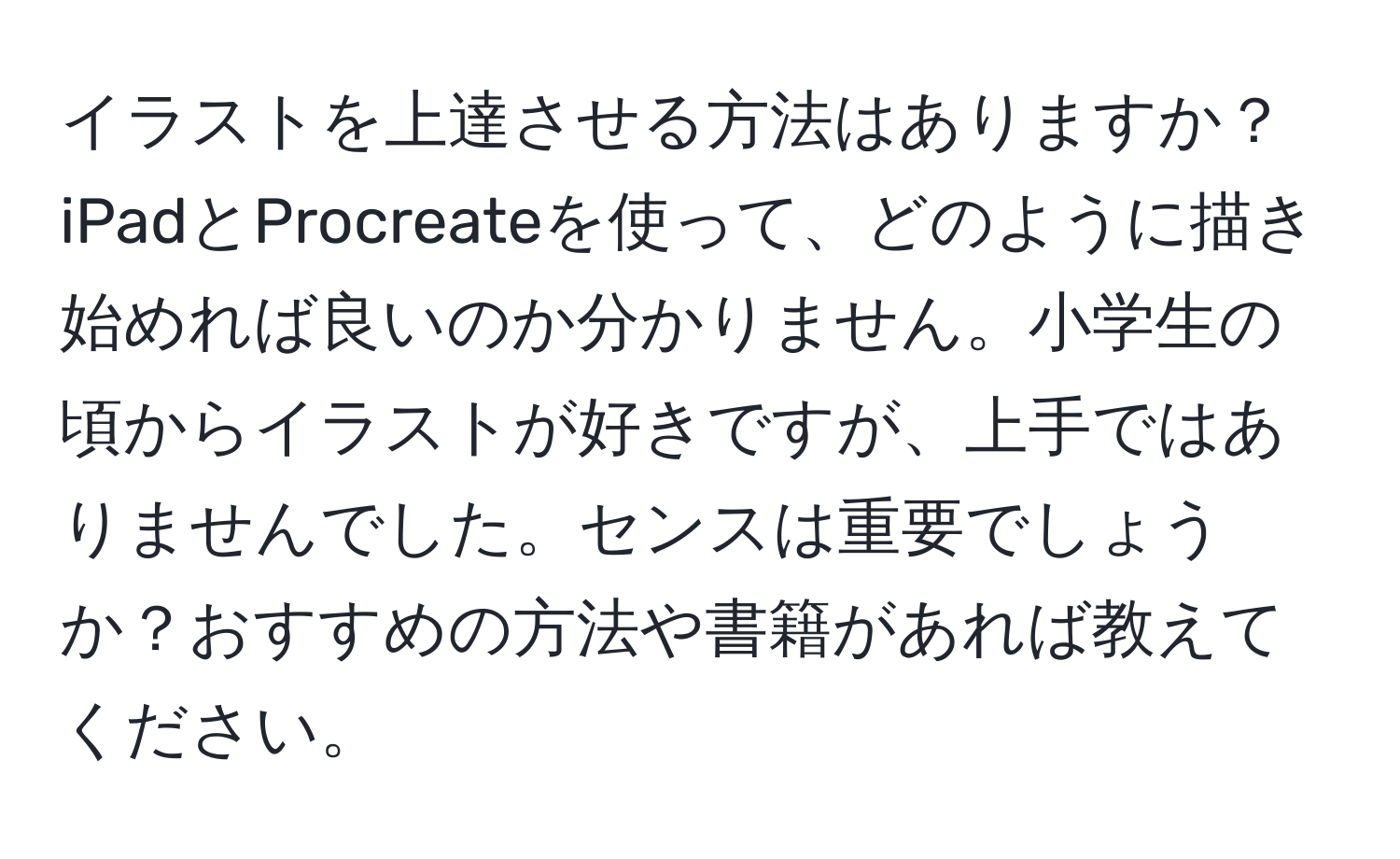 イラストを上達させる方法はありますか？iPadとProcreateを使って、どのように描き始めれば良いのか分かりません。小学生の頃からイラストが好きですが、上手ではありませんでした。センスは重要でしょうか？おすすめの方法や書籍があれば教えてください。