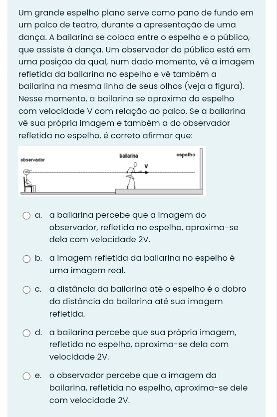 Um grande espelho plano serve como pano de fundo em
um palco de teatro, durante a apresentação de uma
dança. A bailarina se coloca entre o espelho e o público,
que assiste à dança. Um observador do público está em
uma posição da qual, num dado momento, vê a imagem
refletida da bailarina no espelho e vê também a
bailarina na mesma linha de seus olhos (veja a figura).
Nesse momento, a bailarina se aproxima do espelho
com velocidade V com relação ao palco. Se a bailarina
vê sua própria imagem e também a do observador
refletida no espelho, é correto afirmar que:
a. a bailarina percebe que a imagem do
observador, refletida no espelho, aproxima-se
dela com velocidade 2V.
b. a imagem refletida da bailarina no espelho é
uma imagem real.
c. a distância da bailarina até o espelho é o dobro
da distância da bailarina até sua imagem
refletida.
d. a bailarina percebe que sua própria imagem,
refletida no espelho, aproxima-se dela com
velocidade 2V.
e. o observador percebe que a imagem da
bailarina, refletida no espelho, aproxima-se dele
com velocidade 2V.