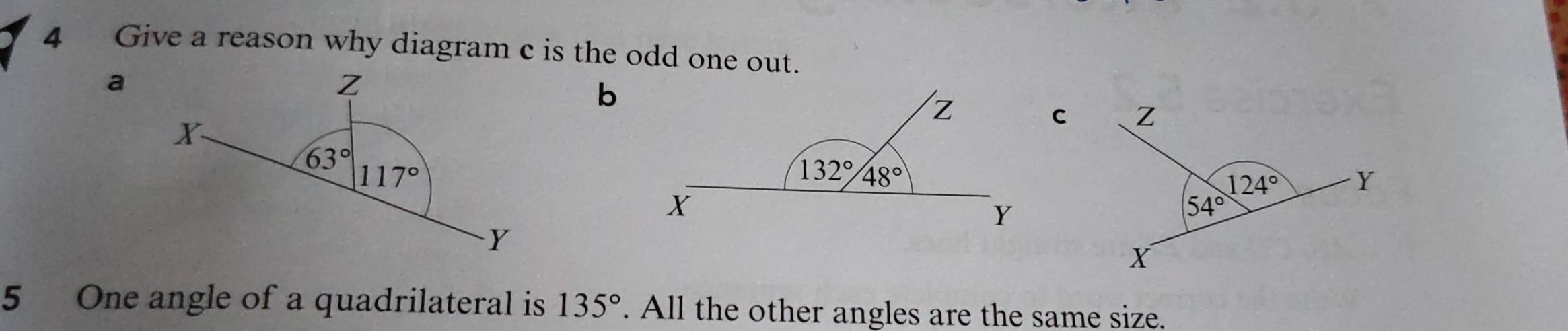 Give a reason why diagram c is the odd one out.
a
b
5 One angle of a quadrilateral is 135°. All the other angles are the same size.