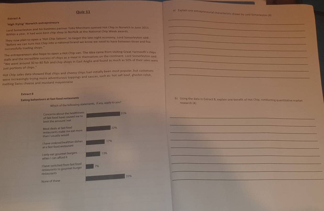 Explain one entrepreneurial characteristic shown by Lord Somerleyton (4)
Extract A
‘High frying’ Norwich entrepreneurs
_
Lord Somerleyton and his business partner Toby Marchant opened Hot Chip in Norwich in June 2013
_
Within a year, it had won best chip shop in Norfolk at the National Chip Week awards._
They now plan to open a ‘Hot Chip Saloon’, to target the late-night economy. Lord Somerleyton said:_
"Before we can turn Hot Chip into a national brand we know we need to have between three and five
successfully trading shops."
_
The entrepreneurs also hope to open a Hot Chip van. The idea came from visiting Great Yarmouth's chips_
stalls and the incredible success of chips as a meal in themselves on the continent. Lord Somerleyton said:
"We went around 30 to 40 fish and chip shops in East Anglia and found as much as 50% of their sales were
_
just portions of chips."
Hot Chip sales data showed that chips and cheesy chips had initially been most popular, but customers_
_
were increasingly trying more adventurous toppings and sauces, such as: hot salt beef, gherkin relish,
melting Swiss cheese and mustard mayonnaise
Extract B
Eating behaviours at fast food restaurants b) Using the data in Extract B, explain one benefit of Hot Chip, conducting quantitative market
Which of the following statements, if any, apply to you?
research (4)
Concers about the healthiness 31%
of fast food have caused me to
limit the amount I eat
_
Meal deals at fast food 22%
_
restaurants make me eat more
than I usually would
_
I have ordered healthier dishes 17%
_
at a fast food restaurant
_
I only eat gourmet burgers 13%
when I can afford it
_
I have switched from fast food
_
_
restaurants to gourmet burger 7%
__
restaurants 35%
None of these