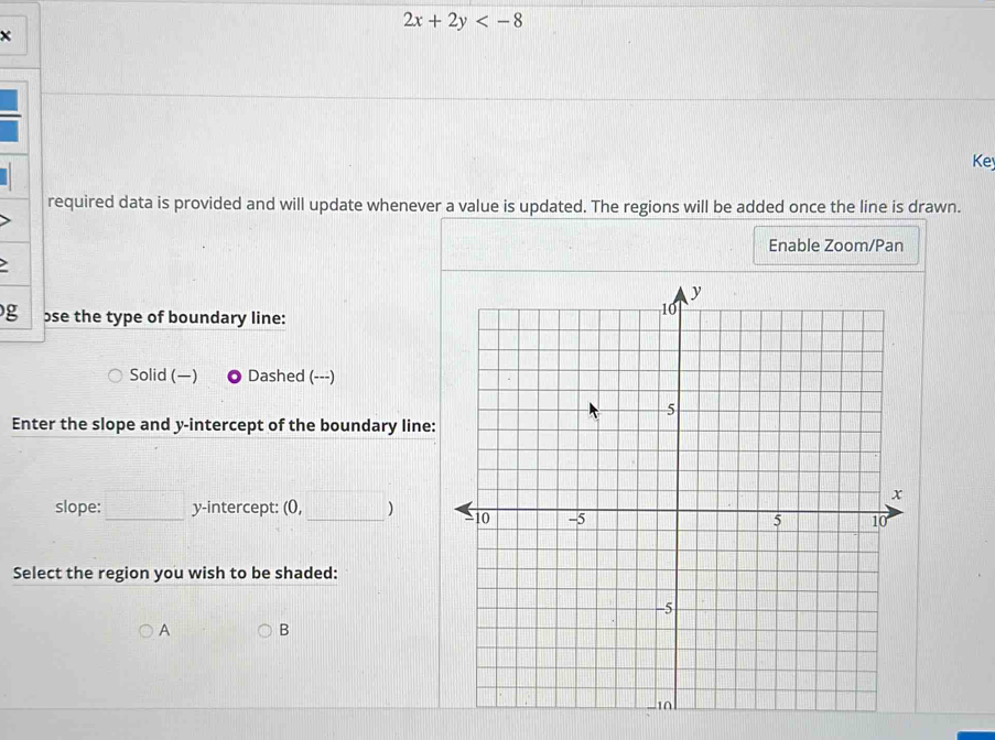 2x+2y
× 
Ke 
required data is provided and will update whenever a value is updated. The regions will be added once the line is drawn. 
Enable Zoom/Pan 
g ose the type of boundary line: 
Solid () Dashed (---) 
Enter the slope and y-intercept of the boundary line: 
slope: □ y-intercept: (0, _) 
Select the region you wish to be shaded: 
A B