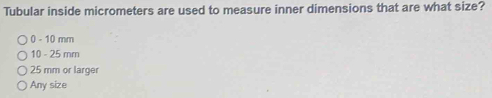 Tubular inside micrometers are used to measure inner dimensions that are what size?
0 - 10 mm
10 - 25 mm
25 mm or larger
Any size