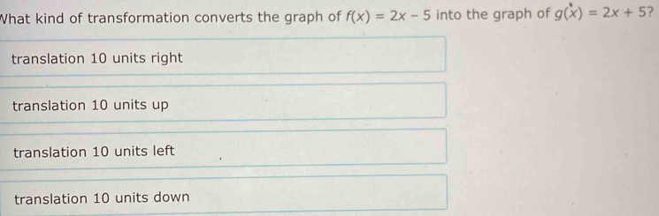 What kind of transformation converts the graph of f(x)=2x-5 into the graph of g(x)=2x+5 ?
translation 10 units right
translation 10 units up
translation 10 units left
translation 10 units down