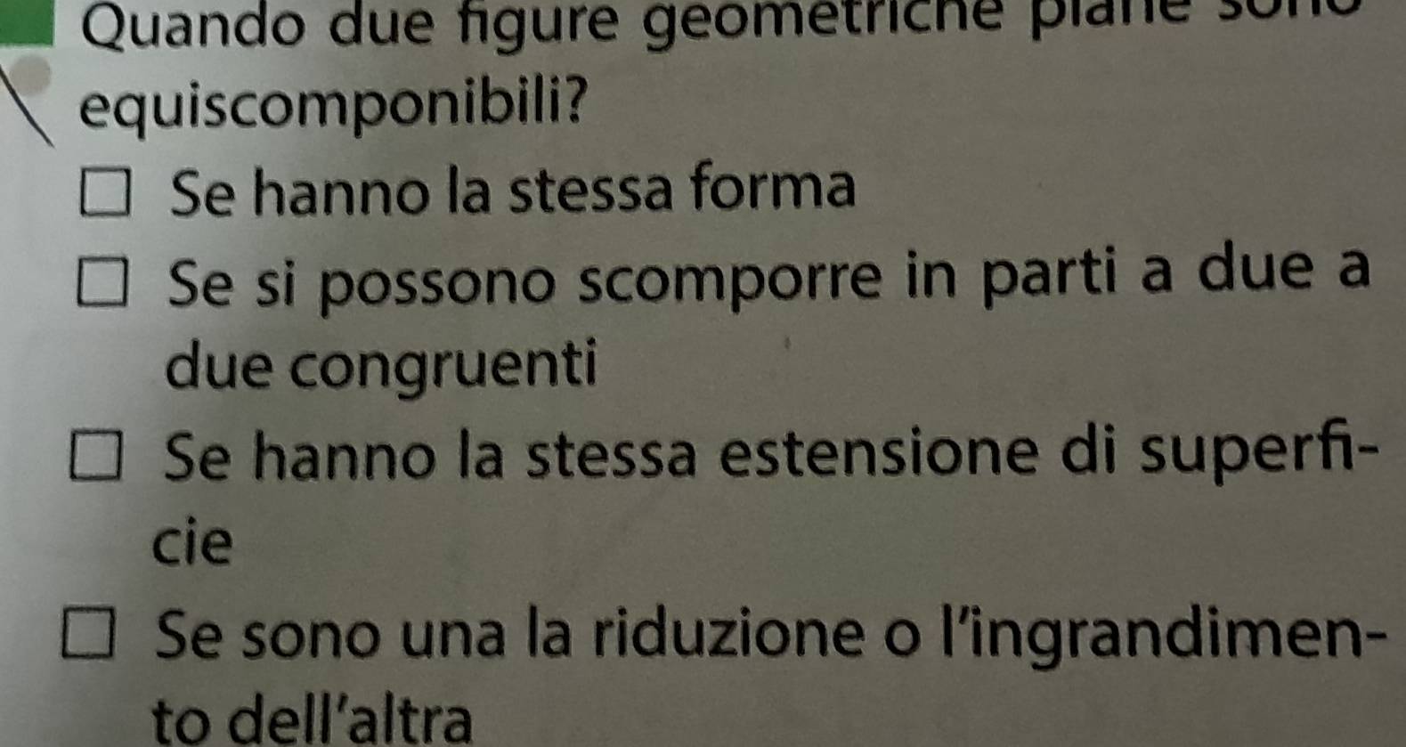 Quando due fígure geometriche plane son
equiscomponibili?
Se hanno la stessa forma
Se si possono scomporre in parti a due a
due congruenti
Se hanno la stessa estensione di superñ-
cie
Se sono una la riduzione o l’ingrandimen-
to dell’altra