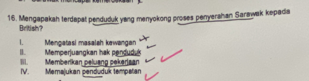 Mengapakah terdapat penduduk yang menyokong proses penyerahan Sarawak kepada
British?
1. Mengatasi masalah kewangan
Ⅱ. Memperjuangkan hak penduduk
III. Memberikan peluang peker|aan
IV. Memajukan penduduk tempatan