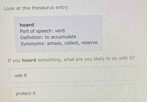 Look at this thesaurus entry:
hoard
Part of speech: verb
Definition: to accumulate
Synonyms: amass, collect, reserve
If you hoard something, what are you likely to do with it?
use it
protect it