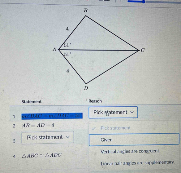 Statement Reason
1 m∠ BAC=m∠ DAC=51 Pick statement
2 AB=AD=4
Pick statement
3
Pick statement Given
Vertical angles are congruent.
4 △ ABC≌ △ ADC
Linear pair angles are supplementary.