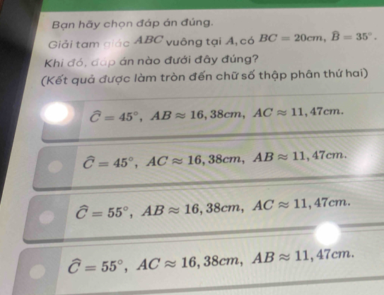 Bạn hãy chọn đáp án đúng.
Giải tam giác ABC vuông tại A, có BC=20cm, widehat B=35°. 
Khi đó, đáp án nào đưới đây đúng?
(Kết quả được làm tròn đến chữ số thập phân thứ hai)
widehat C=45°, ABapprox 16,38cm, ACapprox 11,47cm.
widehat C=45°, ACapprox 16,38cm, ABapprox 11,47cm.
widehat C=55°, ABapprox 16,38cm, ACapprox 11,47cm.
widehat C=55°, ACapprox 16,38cm, ABapprox 11,47cm.