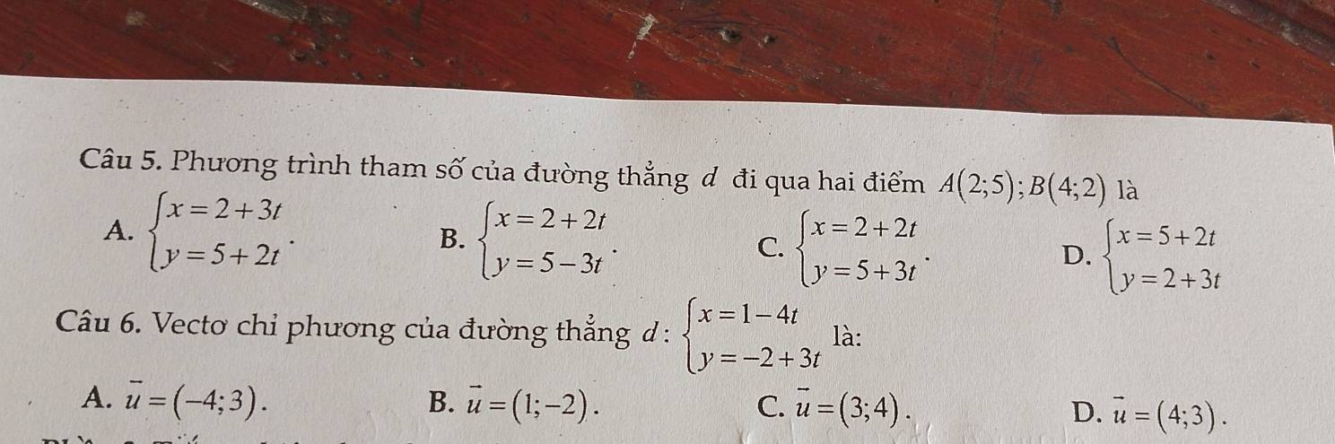 Phương trình tham số của đường thẳng ơ đi qua hai điểm A(2;5);B(4;2) là
A. beginarrayl x=2+3t y=5+2tendarray.. B. beginarrayl x=2+2t y=5-3tendarray.. C. beginarrayl x=2+2t y=5+3tendarray.. D. beginarrayl x=5+2t y=2+3tendarray.
Câu 6. Vecto chỉ phương của đường thẳng d : beginarrayl x=1-4t y=-2+3tendarray. là:
A. vector u=(-4;3). B. vector u=(1;-2). C. vector u=(3;4). D. vector u=(4;3).