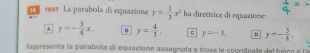 test La parabola di equazione y= 1/3 x^2 ha direttrice di equazione:
A y=- 3/4 x. B y= 4/3 . C y=-3. D y=- 3/4 . 
Rappresenta la parabola di equazione assegnata e trova le coordinate del fuoço e le