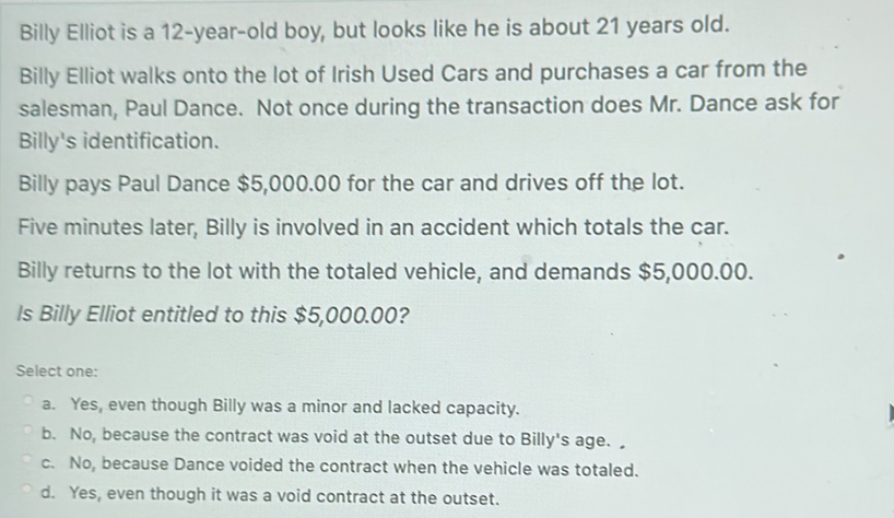 Billy Elliot is a 12-year -old boy, but looks like he is about 21 years old.
Billy Elliot walks onto the lot of Irish Used Cars and purchases a car from the
salesman, Paul Dance. Not once during the transaction does Mr. Dance ask for
Billy's identification.
Billy pays Paul Dance $5,000.00 for the car and drives off the lot.
Five minutes later, Billy is involved in an accident which totals the car.
Billy returns to the lot with the totaled vehicle, and demands $5,000.00.
Is Billy Elliot entitled to this $5,000.00?
Select one:
a. Yes, even though Billy was a minor and lacked capacity.
b. No, because the contract was void at the outset due to Billy's age.
c. No, because Dance voided the contract when the vehicle was totaled.
d. Yes, even though it was a void contract at the outset.