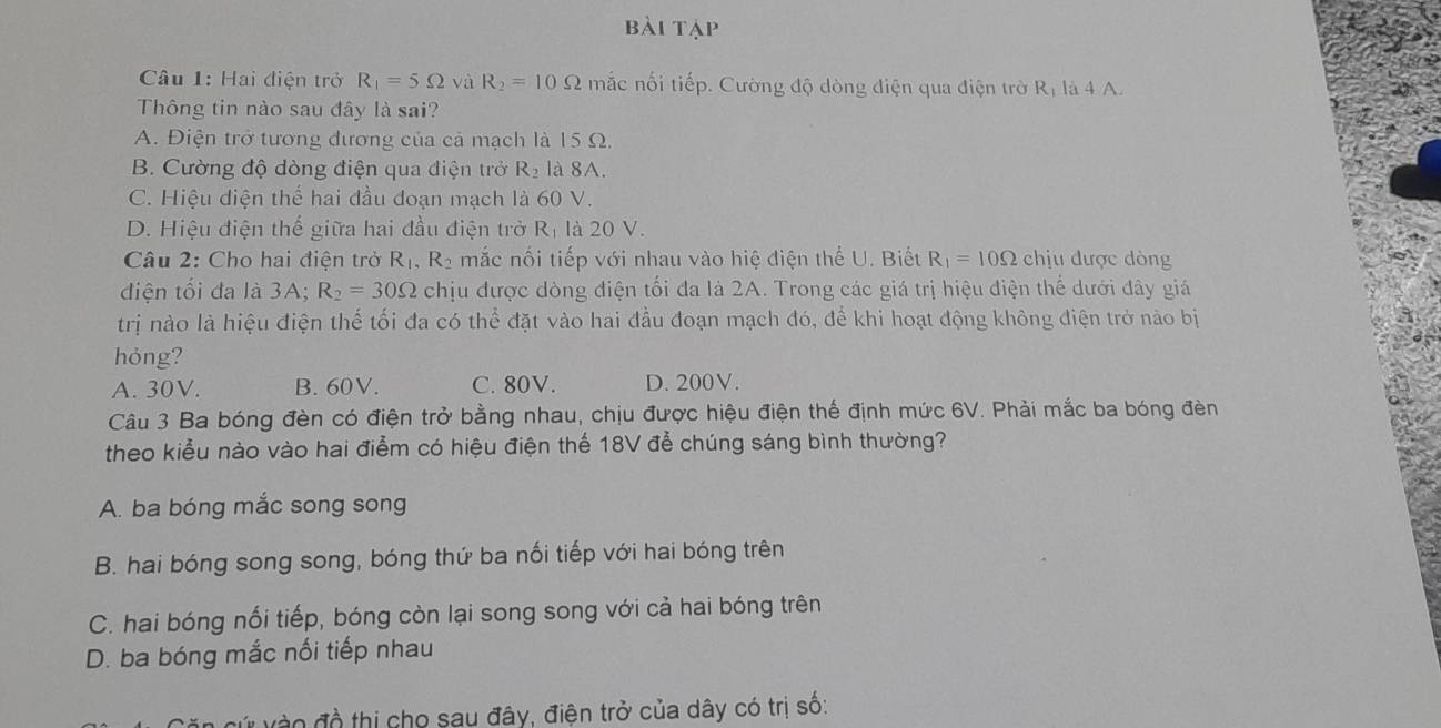 bài tập
Câu 1: Hai điện trở R_1=5Omega và R_2=10Omega mắc nối tiếp. Cường độ dòng điện qua điện trờ Rị là 4 A.
Thông tin nào sau đây là sai?
A. Điện trở tương đương của cả mạch là 15 Ω.
B. Cường độ dòng điện qua điện trở R_2 là 8A.
C. Hiệu diện thế hai đầu đoạn mạch là 60 V.
D. Hiệu điện thế giữa hai đầu điện trở R_1 là 20 V.
Câu 2: Cho hai điện trở R_1, R_2 mắc nối tiếp với nhau vào hiệ điện thể U. Biết R_1=10Omega chịu được dòng
điện tối đa là 3A; R_2=30Omega chịu được dòng điện tối đa là 2A. Trong các giá trị hiệu điện thể dưới đây giá
trị nào là hiệu điện thế tối đa có thể đặt vào hai đầu đoạn mạch đó, để khi hoạt động không điện trở nào bị
hỏng?
A. 30V. B. 60V. C. 80V. D. 200V.
Câu 3 Ba bóng đèn có điện trở bằng nhau, chịu được hiệu điện thế định mức 6V. Phải mắc ba bóng đèn
theo kiểu nào vào hai điểm có hiệu điện thế 18V đễ chúng sáng bình thường?
A. ba bóng mắc song song
B. hai bóng song song, bóng thứ ba nối tiếp với hai bóng trên
C. hai bóng nối tiếp, bóng còn lại song song với cả hai bóng trên
D. ba bóng mắc nối tiếp nhau
o đồ thị cho sau đây, điện trở của dây có trị số: