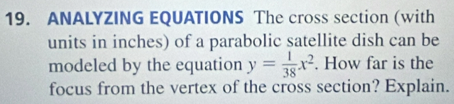 ANALYZING EQUATIONS The cross section (with 
units in inches) of a parabolic satellite dish can be 
modeled by the equation y= 1/38 x^2. How far is the 
focus from the vertex of the cross section? Explain.