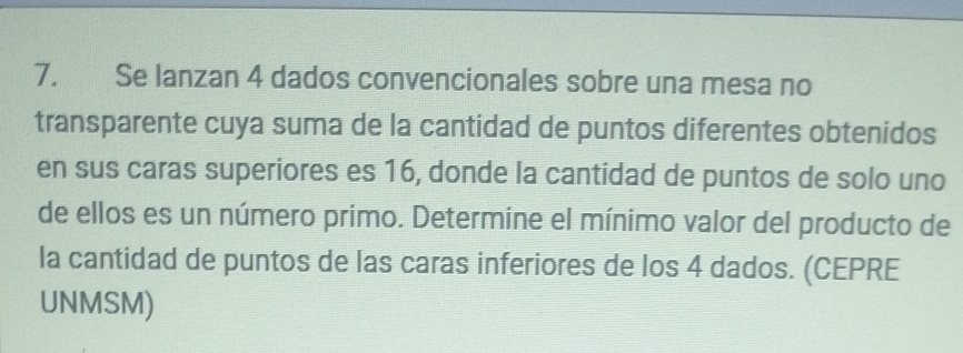 Se lanzan 4 dados convencionales sobre una mesa no 
transparente cuya suma de la cantidad de puntos diferentes obtenidos 
en sus caras superiores es 16, donde la cantidad de puntos de solo uno 
de ellos es un número primo. Determine el mínimo valor del producto de 
la cantidad de puntos de las caras inferiores de los 4 dados. (CEPRE 
UNMSM)