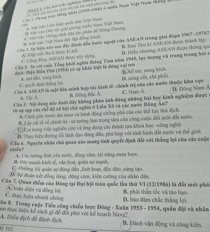 PHÂN L, Câu hội trắc nghiệm nhiện
24. Mỗi cầu hội thí sinh chỉ trả lời một phương ản.
Cầu 1. Phong trào Đồng khởi (1959-1960) ở miền Nam Việt Nam tháng lội
A. Mặt trận Liên hiệp quốc dân Việt Nam.
cūa
Bà Mật trận Dân tộc giải phóng miền Nam Việt Nam.
C. Mặt trận Thống nhất dân tộc phân đế Đông Dương.
D. Mặt trận Việt Nam độc lập đồng minh.
Câu 2. Sự kiện nào sau đây đánh dấu bước ngoặt của ASEAN trong giai đoạn 1967 -1976?
A Hiệp ước Ba-li được kí kết, B. Ban Thư kí ASEAN được thành lập.
C. Cộng đồng ASEAN được xây dựng. D. Hiến chương ASEAN được thông qua
Câu 3. So với cuộc Tổng khởi nghĩa tháng Tám năm 1945, lực lượng vũ trang trong hai c
dịch: Điện Biên Phủ (1954) có sự khác biệt là đóng vai trò
A. mở đầu, xung kích. B hỗ trợ, xung kích.
C. quyết định thắng lợi. D. nòng cốt, chi phối.
Câu 4. ASEAN là một liên minh hợp tác kinh tế- chính trị của các nước thuộc khu vực
A. Tây Á. B. Đông Bắc Á. C. Nam Á. D Đông Nam Á
Câu 5. Nội dung nào dưới đây không phản ánh đúng những bài học kinh nghiệm được 1
từ sự sụp của chế độ xã hội chủ nghĩa ở Liên Xô và các nước Đông Âu?
A. Cảnh giác trước âm mưu và hành động chống phá của các thế lực thù địch.
B. Lấy cải tổ về chính trị - tư tưởng làm trọng tâm của công cuộc đổi mới đất nước.
C. Coi trọng việc nghiên cứu và ứng dụng các thành tựu khoa học -công nghệ.
D. Thực hiện đường lối lãnh đạo đúng đắn, phù hợp với tình hình đất nước và thế giới.
Câu 6. Nguyên nhân chủ quan nào mang tính quyết định đối với thắng lợi của các cuộc
chiến?
A. Các tướng lĩnh yêu nước, dũng cảm, tài năng mưu lược.
B. Sức mạnh kinh tế, văn hoá, quân sự mạnh.
C. Đường lối quân sự đúng đắn ,linh hoạt, độc đáo ,sáng tạo.
D. Sự đoàn kết đồng lòng, dũng cảm, kiên cường của nhân dân.
Câu 7. Quan điểm của Đăng tại Đại hội toàn quốc lần thứ VI (12/1986) là đổi mới phải
A. toàn điện và đồng bộ. B. phải thần tốc và táo bạo.
C. thực hiện nhanh chóng. D. bảo đảm chắc thắng lợi.
Sâu 8. Trong cuộc Tiến công chiến lược Đông - Xuân 1953 - 1954, quân đội và nhân
am thực hiện kế sách gì để đổi phó với kế hoạch Nava?
A. Điều địch để đánh địch. B. Đánh vận động và công kiên.
1è 502