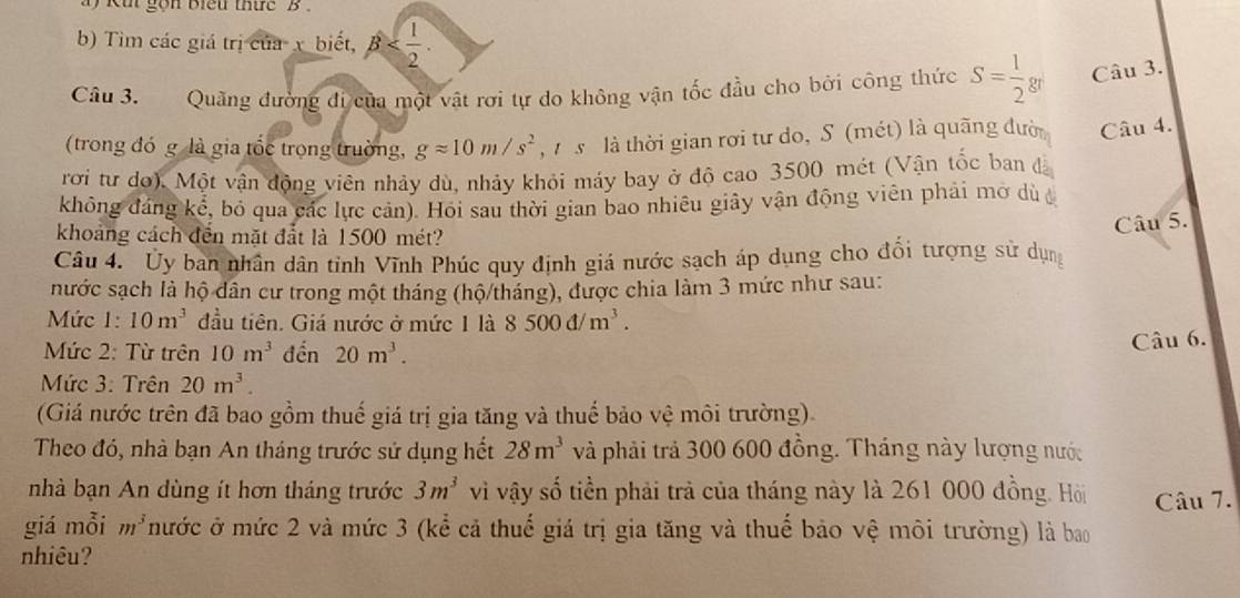 kut gồn biểu thức  B  .
b) Tìm các giá trị của x biết, beta
Câu 3. Quãng đường đi của một vật rơi tự do không vận tốc đầu cho bởi công thức S= 1/2 gr Câu 3.
(trong đó g là gia tốc trọng trường, gapprox 10m/s^2 ,   s  là thời gian rơi tư do, S (mét) là quãng đườ Câu 4.
rơi tư do). Một vận động viên nhảy dù, nhảy khỏi máy bay ở độ cao 3500 mét (Vận tốc ban đã
không đáng kể, bỏ qua các lực cản). Hồi sau thời gian bao nhiêu giây vận động viên phải mở dù 
khoảng cách đến mặt đắt là 1500 mét?
Câu 5.
Câu 4. Ủy ban nhân dân tỉnh Vĩnh Phúc quy định giá nước sạch áp dụng cho đối tượng sử dụng
nước sạch là hộ dân cư trong một tháng (hộ/tháng), được chia làm 3 mức như sau:
Mức 1: 10m^3 đầu tiên. Giá nước ở mức 1 là 8500d/m^3.
Mức 2: Từ trên 10m^3 đến 20m^3.
Câu 6.
Mức 3: Trên 20m^3.
(Giá nước trên đã bao gồm thuế giá trị gia tăng và thuế bảo vệ môi trường).
Theo đó, nhà bạn An tháng trước sử dụng hết 28m^3 và phải trả 300 600 đồng. Tháng này lượng nước
nhà bạn An dùng ít hơn tháng trước 3m^3 vì vậy số tiền phải trả của tháng này là 261 000 đồng. Hồi Câu 7.
giá mỗi m^3 mước ở mức 2 và mức 3 (kể cả thuế giá trị gia tăng và thuế bảo vệ môi trường) là bao
nhiêu?