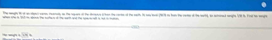 The weght Wof an object vanes Pverely as the square of the distance d hom the certer of the earth. At sea level (3978 is hum the center of the earth), in astoneul weight 138 is. Find her wight 
when she ts 153 my above the surface of the earth and the sparecialt is not in moton 
Fur wanight à overline 18
