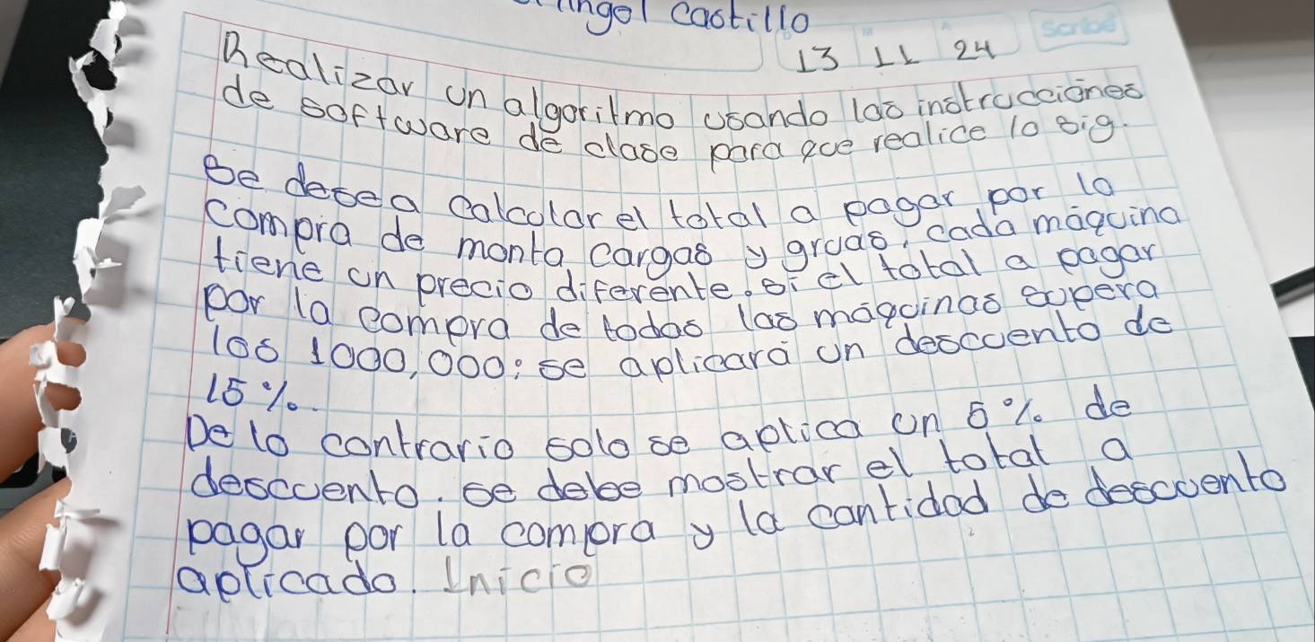 lngel castillo 
13 LL 24 
healizar on algorilmo usando lao inotraceionea 
de software de close para eve realice 10 big 
Be desea calcolorel total a pagar por to 
compro de monto cargas ygruas, cada maquing 
tiene on precio diferente. erel total a eagan 
por (a compra de todos (ao magoinas sopera
106 1000, 000 :se aplicara un descoento de
15%.. 
De to contrario solo se aptica on 6 "1. de 
descvento, se dabe mostrar el total a 
pagar por la compra y la cantidod de descoento 
aplicado. Inicio