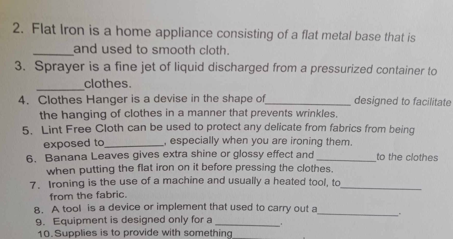 Flat Iron is a home appliance consisting of a flat metal base that is 
_and used to smooth cloth. 
3. Sprayer is a fine jet of liquid discharged from a pressurized container to 
_ 
clothes. 
4. Clothes Hanger is a devise in the shape of_ designed to facilitate 
the hanging of clothes in a manner that prevents wrinkles. 
5. Lint Free Cloth can be used to protect any delicate from fabrics from being 
exposed to_ 
, especially when you are ironing them. 
6. Banana Leaves gives extra shine or glossy effect and _to the clothes 
when putting the flat iron on it before pressing the clothes. 
7. Ironing is the use of a machine and usually a heated tool, to_ 
from the fabric. 
8. A tool is a device or implement that used to carry out a 
_. 
9. Equipment is designed only for a_ 
. 
10.Supplies is to provide with something