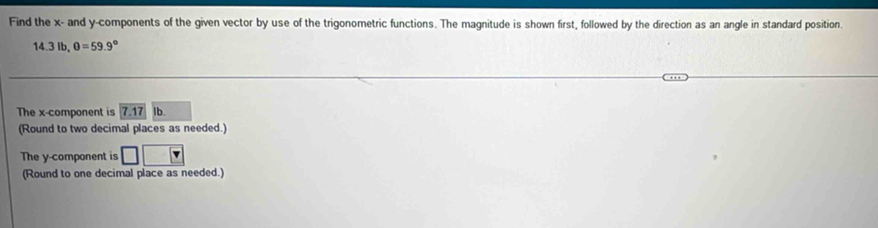 Find the x - and y -components of the given vector by use of the trigonometric functions. The magnitude is shown first, followed by the direction as an angle in standard position.
14.3lb, θ =59.9°
The x -component is 7.17 1b. 
(Round to two decimal places as needed.) 
The y -component is □ 
(Round to one decimal place as needed.)