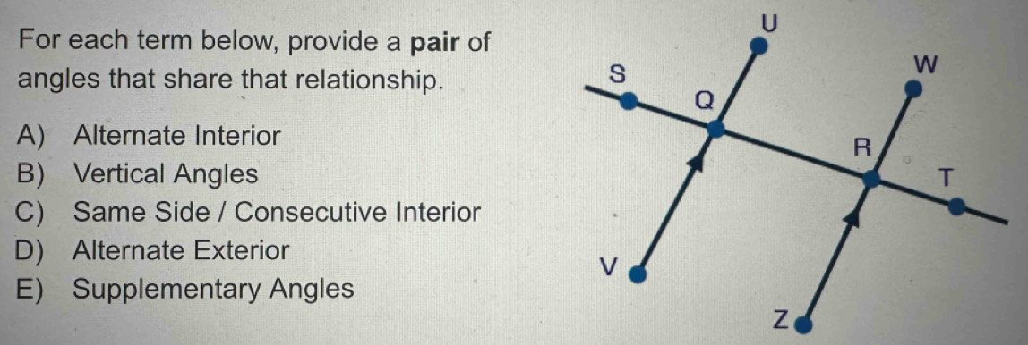 For each term below, provide a pair of
angles that share that relationship.
A) Alternate Interior
B) Vertical Angles
C) Same Side / Consecutive Interior
D) Alternate Exterior
E) Supplementary Angles