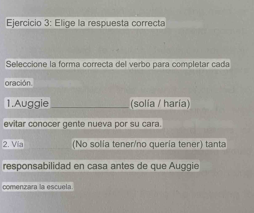 Elige la respuesta correcta 
Seleccione la forma correcta del verbo para completar cada 
oración. 
1.Auggie _(solía / haría) 
evitar conocer gente nueva por su cara. 
2. Vía (No solía tener/no quería tener) tanta 
responsabilidad en casa antes de que Auggie 
comenzara la escuela.