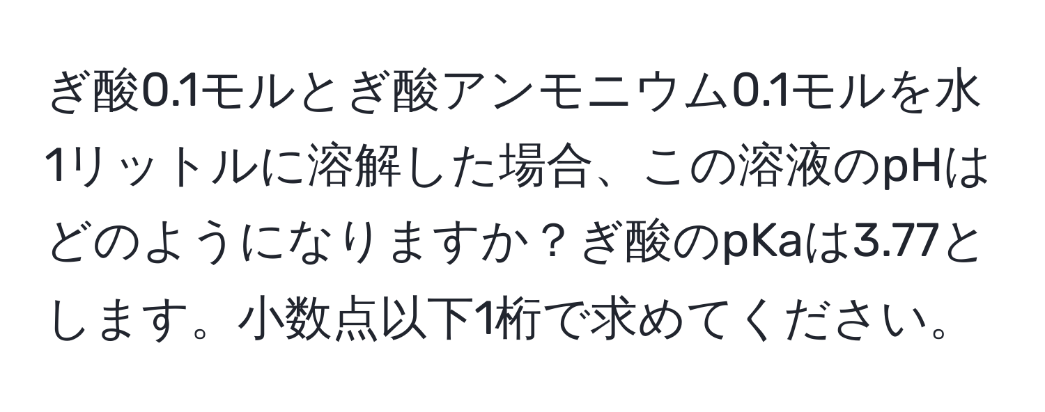 ぎ酸0.1モルとぎ酸アンモニウム0.1モルを水1リットルに溶解した場合、この溶液のpHはどのようになりますか？ぎ酸のpKaは3.77とします。小数点以下1桁で求めてください。