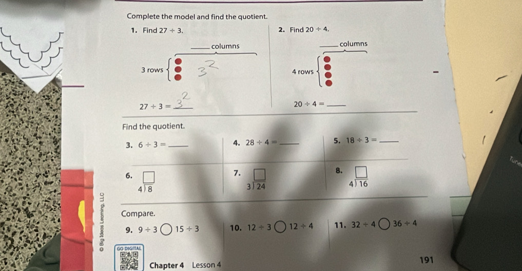 Complete the model and find the quotient. 
1. Find 27/ 3. 2. Find 20/ 4. 
columns _columns 
3 rows 4 rows 
_ 27/ 3=
_ 20/ 4=
Find the quotient. 
3. 6/ 3= _ 4. 28/ 4= _ 5. 18/ 3= _ 
7. 
8. 
6. beginarrayr □  4encloselongdiv 8endarray beginarrayr □  3encloselongdiv 24endarray beginarrayr □  4encloselongdiv 16endarray
Compare. 
9. 9/ 3 15/ 3 10. 12/ 3 12/ 4 11. 32/ 4 36/ 4
GO DIGITAL 
Chapter 4 Lesson 4 
191