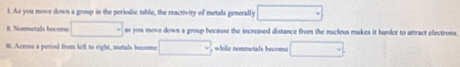 As you move down a group in the periodic table, the reactivity of metals generally □
I. Nonmetals become □ as you move down a group because the increased distance from the nucleus makes it harder to attract electrons. 
f. Acrus a period from left to right, metals become □ while nonmetals become □.