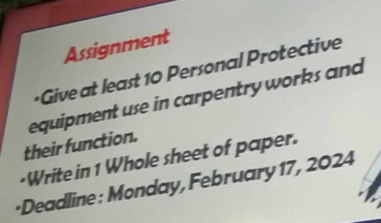 Assignment 
+Give at least 10 Personal Protective 
equipment use in carpentry works and 
their function. 
·Write in 1 Whole sheet of paper. 
•Deadline : Monday, February 17, 2024