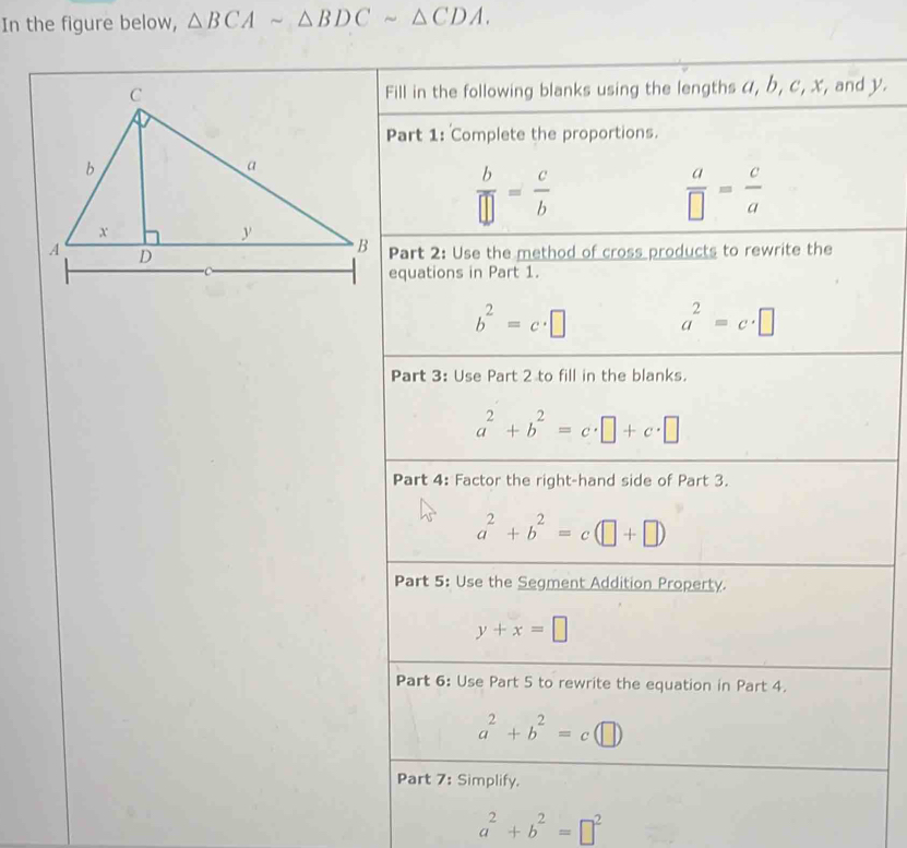 In the figure below, △ BCAsim △ BDCsim △ CDA. 
Fill in the following blanks using the lengths α, b, c, x, and y. 
Part 1: Complete the proportions.
 b/□  = c/b 
 a/□  = c/a 
Part 2: Use the method of cross products to rewrite the 
equations in Part 1.
b^2=c· □ a^2=c· □
Part 3: Use Part 2 to fill in the blanks.
a^2+b^2=c· □ +c· □
Part 4: Factor the right-hand side of Part 3.
a^2+b^2=c(□ +□ )
Part 5: Use the Segment Addition Property.
y+x=□
Part 6: Use Part 5 to rewrite the equation in Part 4.
a^2+b^2=c (□
Part 7: Simplify.
a^2+b^2=□^2