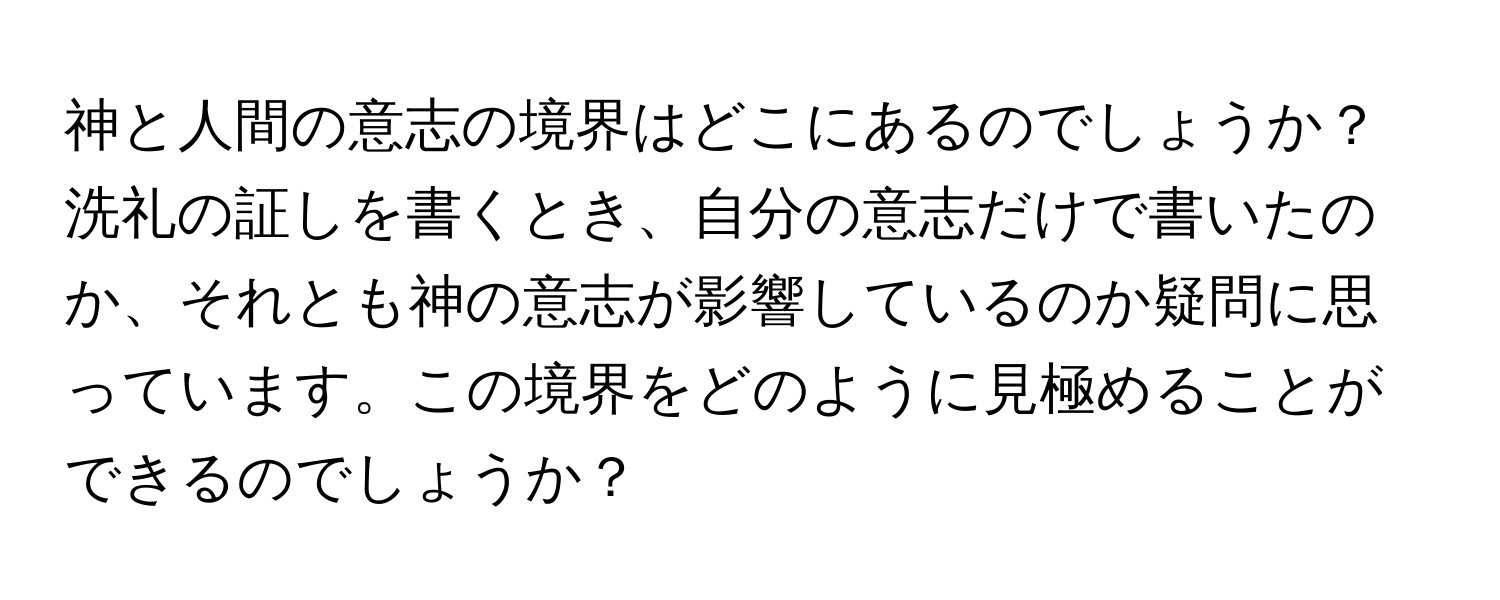 神と人間の意志の境界はどこにあるのでしょうか？洗礼の証しを書くとき、自分の意志だけで書いたのか、それとも神の意志が影響しているのか疑問に思っています。この境界をどのように見極めることができるのでしょうか？