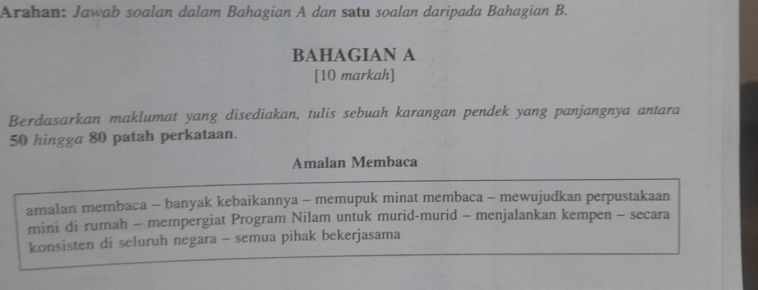 Arahan: Jawab soalan dalam Bahagian A dan satu soalan daripada Bahagian B. 
BAHAGIAN A 
[10 markah] 
Berdasarkan maklumat yang disediakan, tulis sebuah karangan pendek yang panjangnya antara
50 hingga 80 patah perkataan. 
Amalan Membaca 
amalan membaca - banyak kebaikannya - memupuk minat membaca - mewujudkan perpustakaan 
mini di rumah - mempergiat Program Nilam untuk murid-murid - menjalankan kempen - secara 
konsisten di seluruh negara - semua pihak bekerjasama