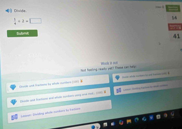 Divide.
 1/4 / 2=□
14
Submit
41
Work it out
Not feeling ready yet? These can help:
Divide unit fractions by whole numbers (100) Divide whole numbers by and framoes (280) 4
Divide unit fractions and whole numbers using area mod... (100) Lesson: Dividing fractions by weale meooses
Lesson: Dividing whole numbers by fractions