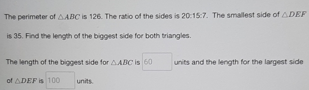 The perimeter of △ ABC is 126. The ratio of the sides is 20:15:7. The smallest side of △ DEF
is 35. Find the length of the biggest side for both triangles. 
The length of the biggest side for △ ABC is 60 units and the length for the largest side 
of △ DEF is 100 units