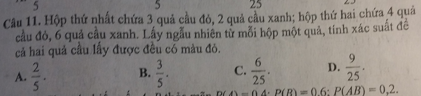 5
5
25
Câu 11. Hộp thứ nhất chứa 3 quả cầu đỏ, 2 quả cầu xanh; hộp thứ hai chứa 4 quả
cầu đỏ, 6 quả cầu xanh. Lấy ngẫu nhiên từ mỗi hộp một quả, tính xác suất đề
cả hai quả cầu lấy được đều có màu đỏ.
A.  2/5 .
B.  3/5 .  6/25 . 
C.
D.  9/25 .
_ D(△ )-04· P(B)=0.6:P(AB)=0,2.